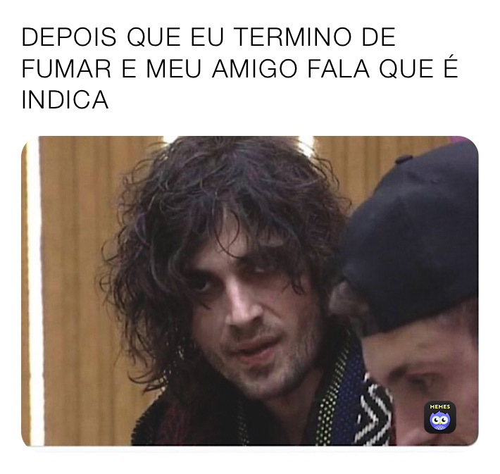 DEPOIS QUE EU TERMINO DE FUMAR E MEU AMIGO FALA QUE É INDICA