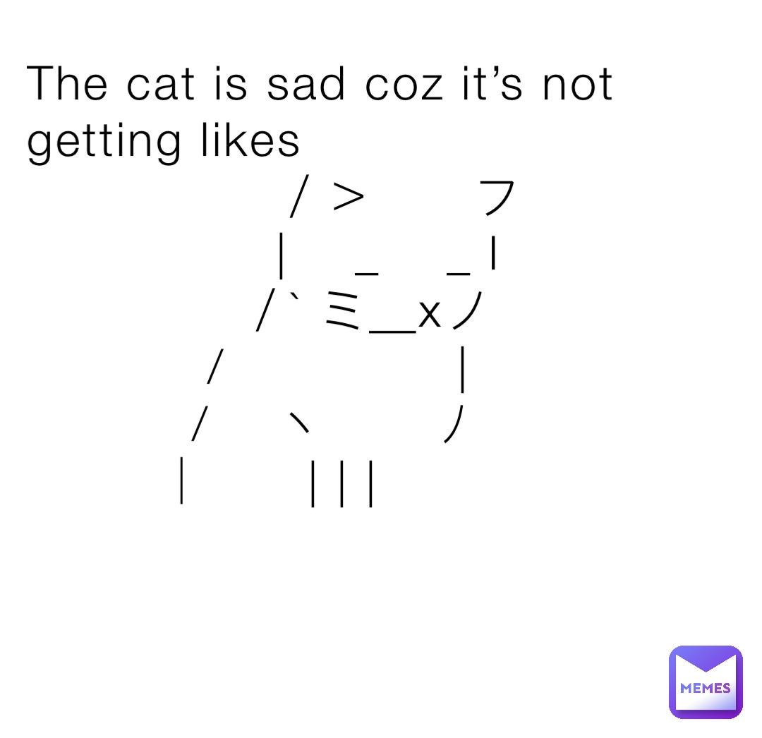 The cat is sad coz it’s not getting likes
　　　　　／＞　　フ
　　　　　| 　_　 _ l
　 　　　／` ミ＿xノ
　　 　 /　　　 　 |
　　　 /　 ヽ　　 ﾉ
　 　 │　　| | |