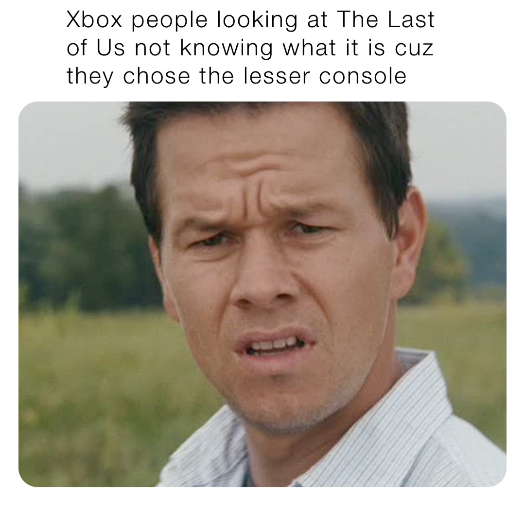 Xbox people looking at The Last of Us not knowing what it is cuz they chose the lesser console
