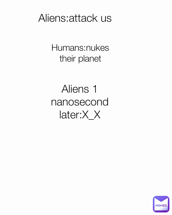 Aliens 1 nanosecond later:X_X Humans:nukes their planet Aliens:attack us