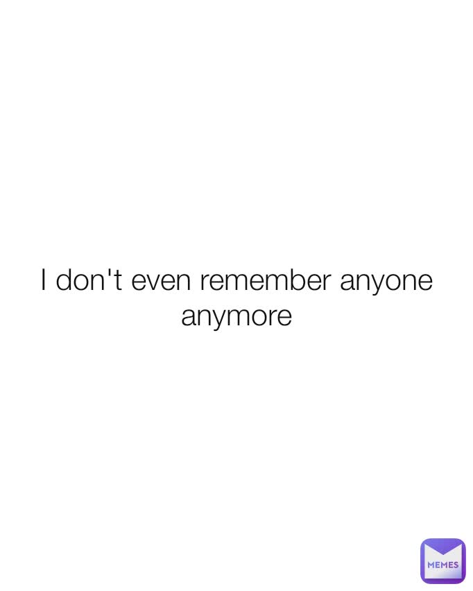 I don't even remember anyone anymore