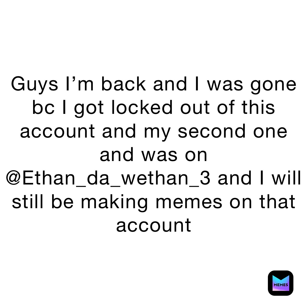 Guys I’m back and I was gone bc I got locked out of this account and my second one and was on @Ethan_da_wethan_3 and I will still be making memes on that account 