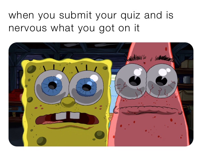 when you submit your quiz and is nervous what you got on it