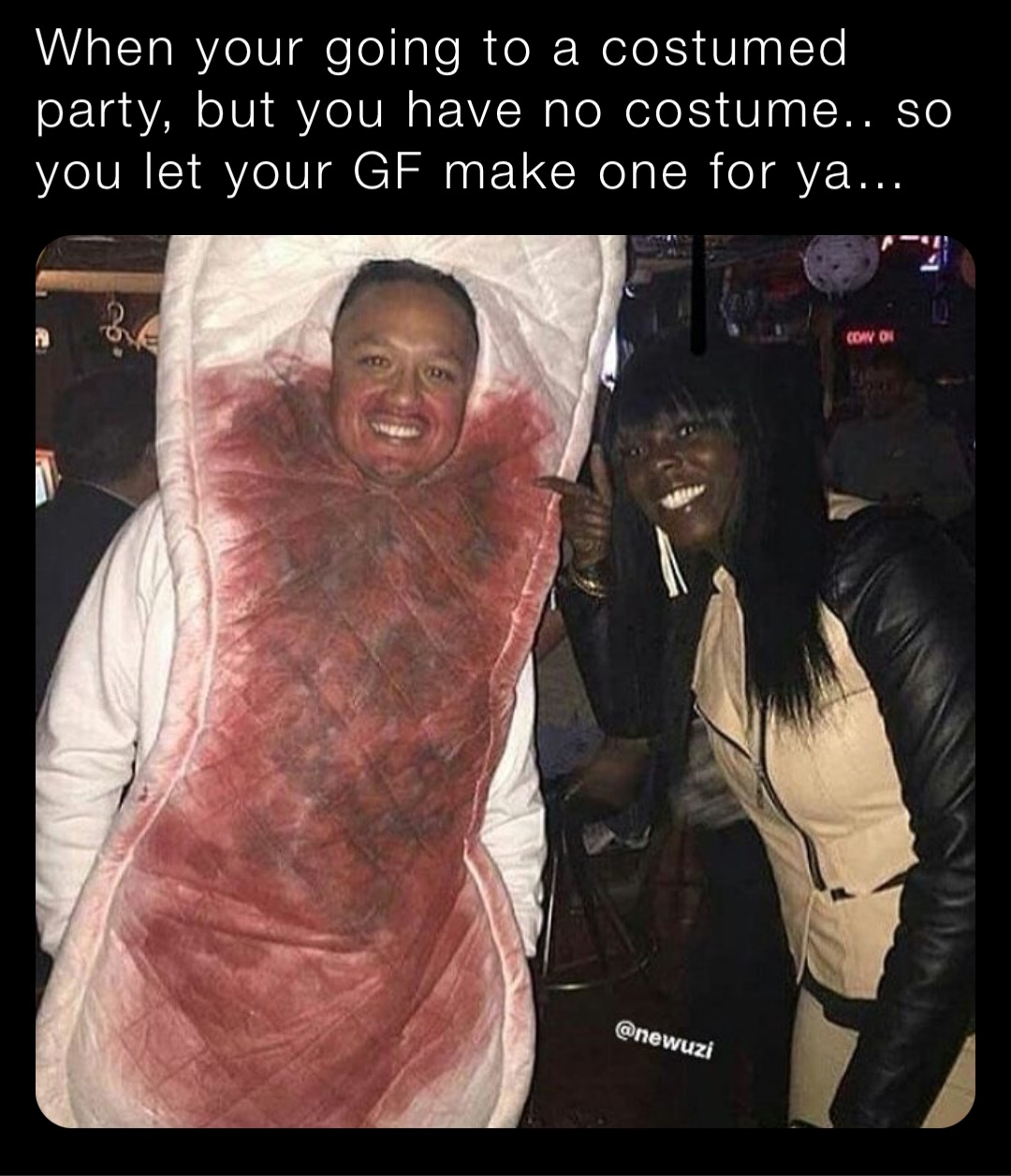 When your going to a costumed party, but you have no costume.. so you let your GF make one for ya…