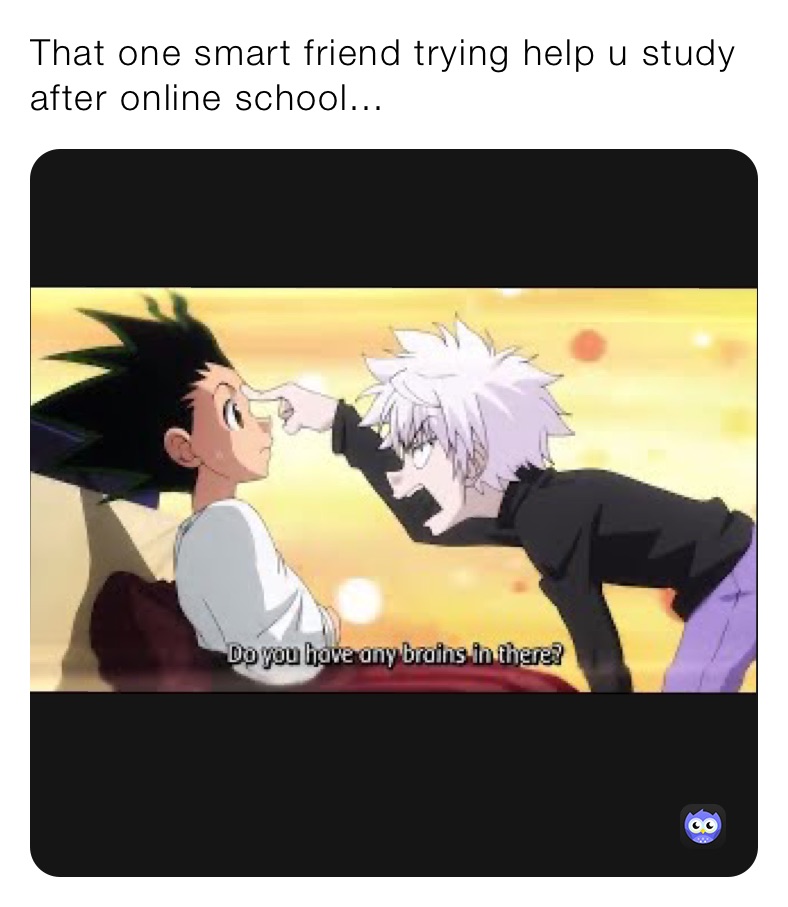 That one smart friend trying help u study after online school... 