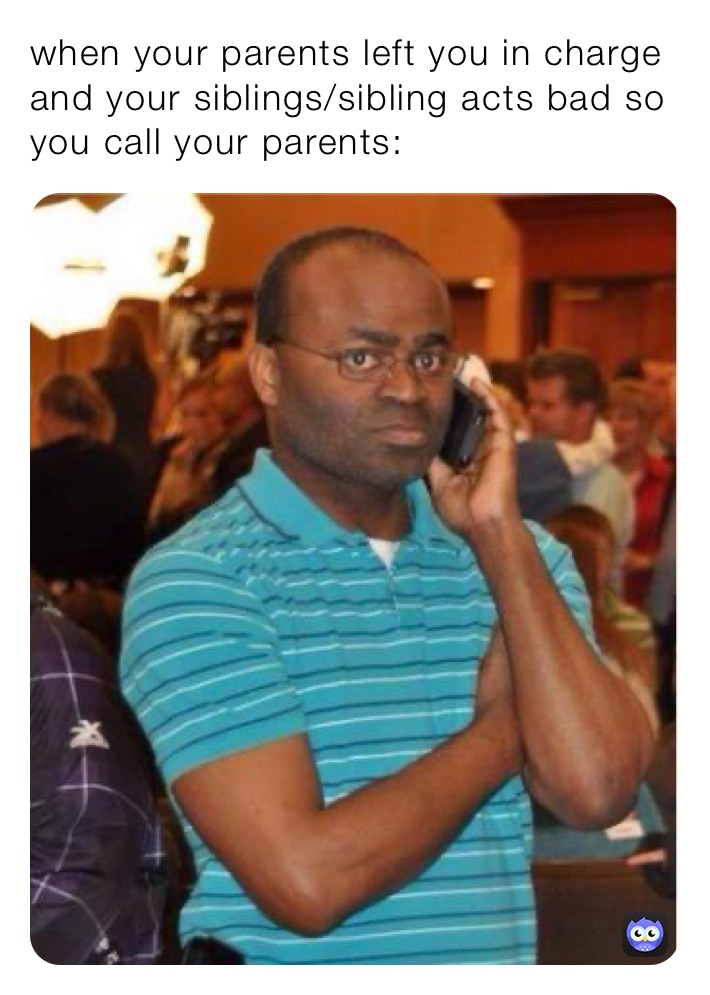 when your parents left you in charge and your siblings/sibling acts bad so you call your parents: