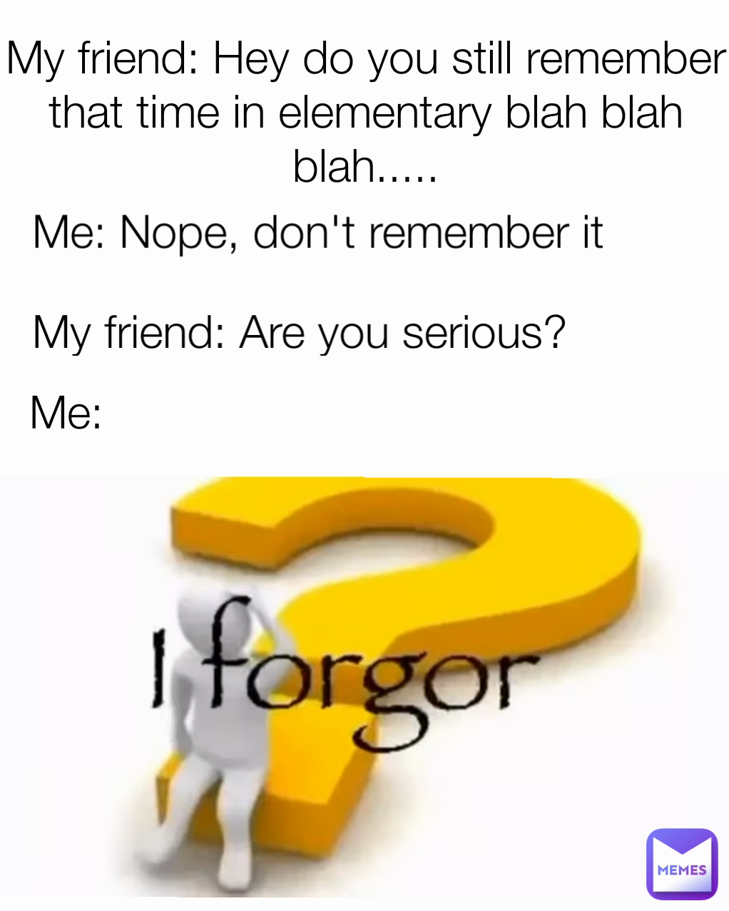 My friend: Hey do you still remember that time in elementary blah blah blah..... Me: Me: Nope, don't remember it My friend: Are you serious?