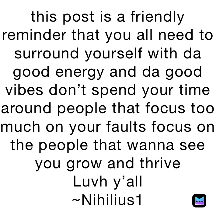 this post is a friendly reminder that you all need to surround yourself with da good energy and da good vibes don’t spend your time around people that focus too much on your faults focus on the people that wanna see you grow and thrive 
Luvh y’all 
~Nihilius1