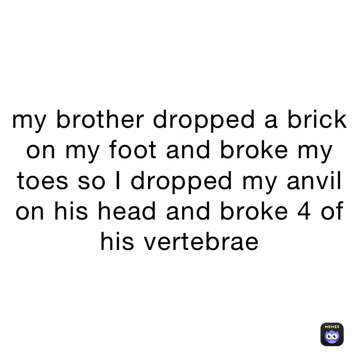my brother dropped a brick on my foot and broke my toes so I dropped my anvil on his head and broke 4 of his vertebrae 