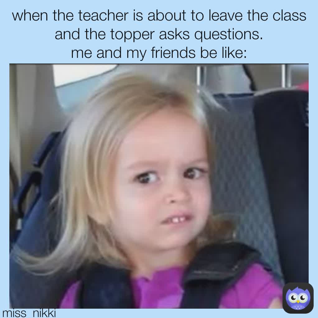 miss_nikki when the teacher is about to leave the class and the topper asks questions.
me and my friends be like: