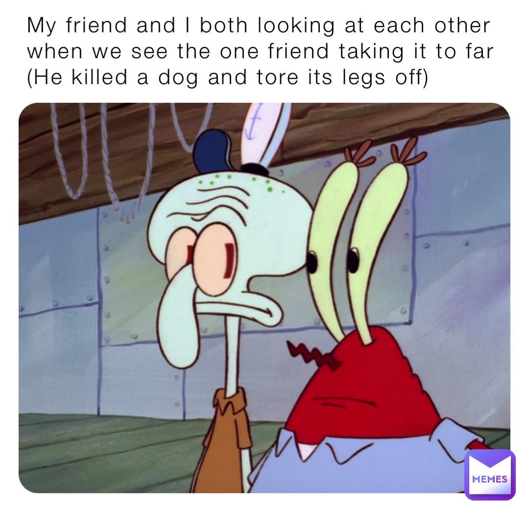 My friend and I both looking at each other when we see the one friend taking it to far 
(He killed a dog and tore its legs off)