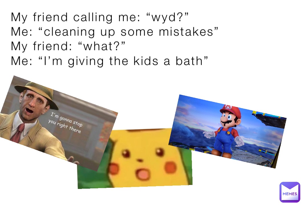 My friend calling me: “wyd?”
Me: “cleaning up some mistakes”
My friend: “what?”
Me: “I’m giving the kids a bath”