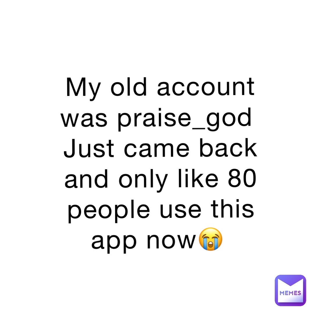 My old account was praise_god
Just came back and only like 80 people use this app now😭