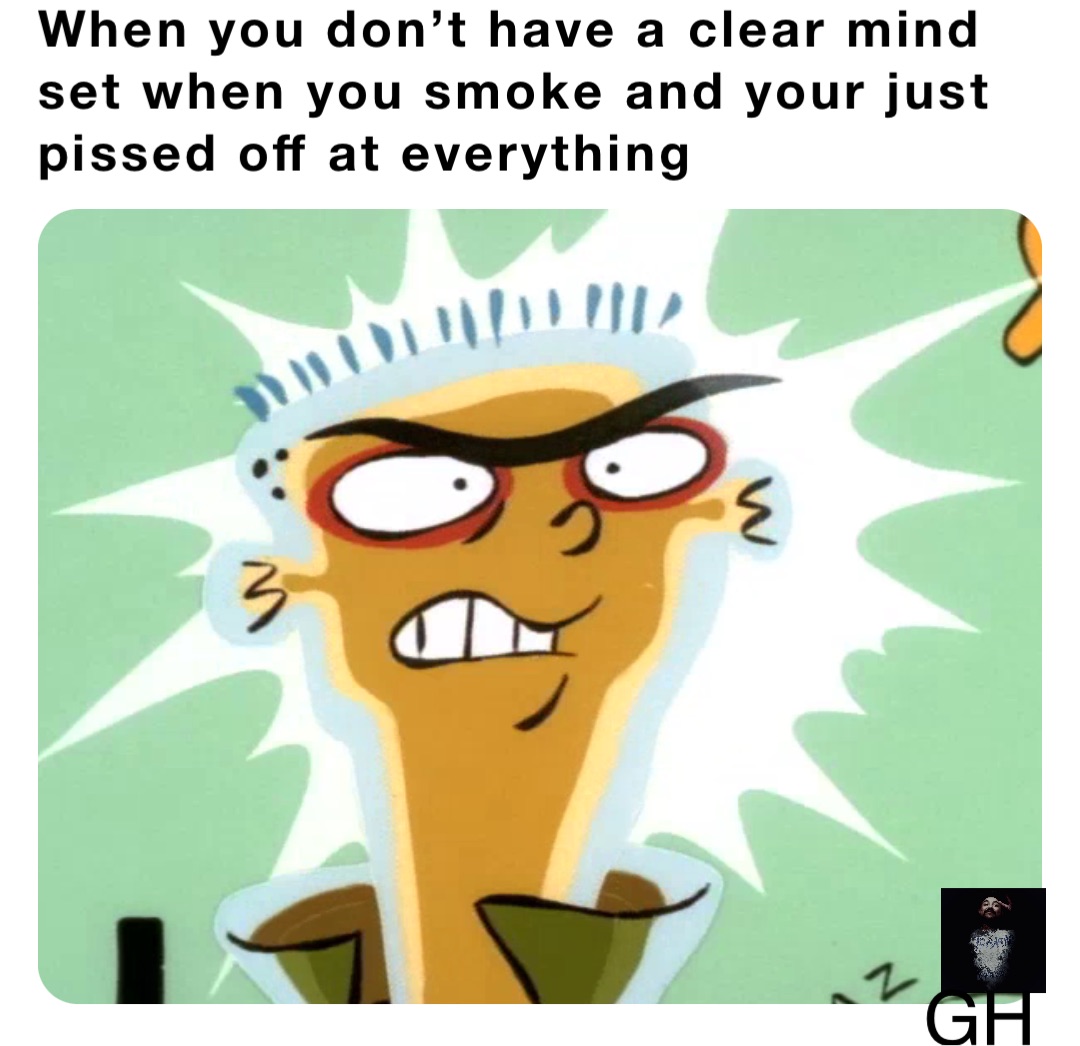 When you don’t have a clear mind set when you smoke and your just pissed off at everything