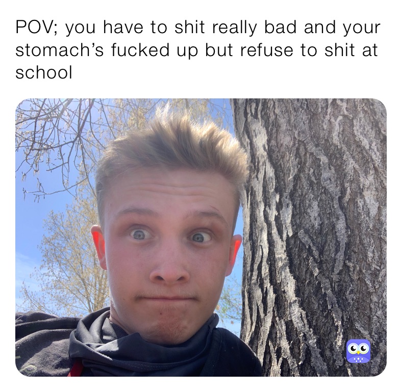 POV; you have to shit really bad and your stomach’s fucked up but refuse to shit at school