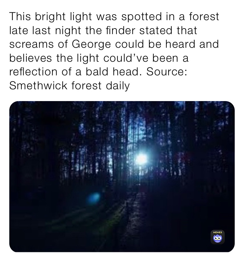This bright light was spotted in a forest late last night the finder stated that screams of George could be heard and believes the light could’ve been a reflection of a bald head. Source: Smethwick forest daily