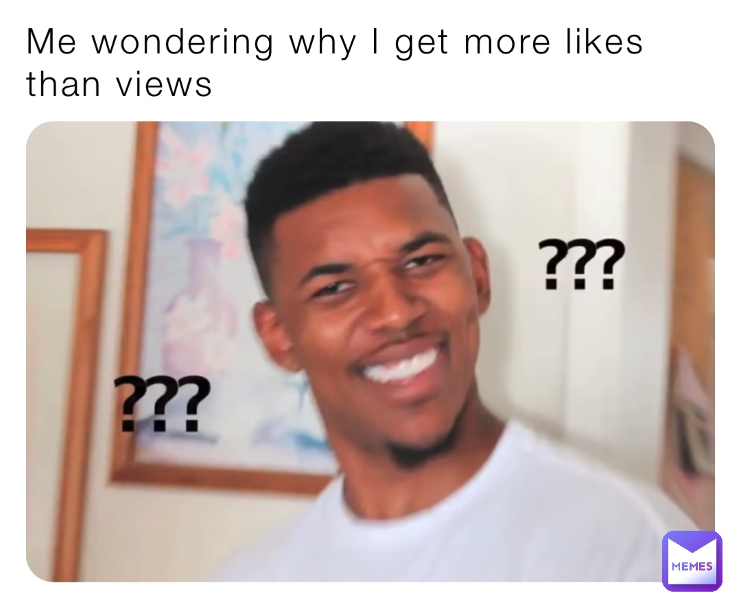 Me wondering why I get more likes than views