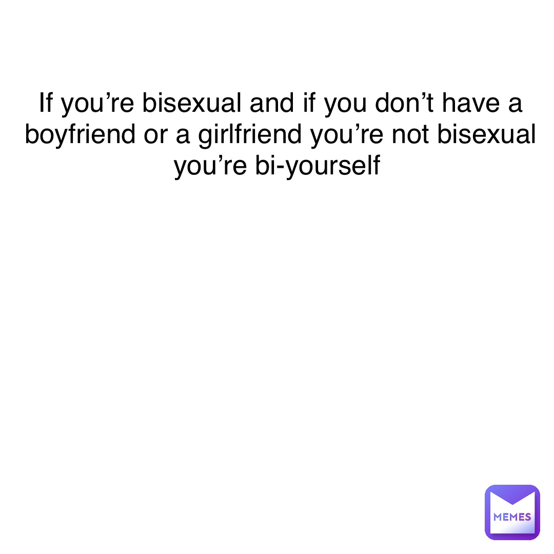 If you’re bisexual and if you don’t have a boyfriend or a girlfriend you’re not bisexual you’re bi-yourself