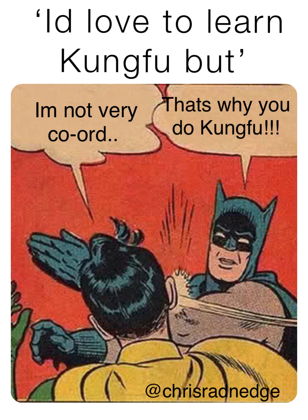 ‘Id love to learn 
Kungfu but’ Im not very 
co-ord.. Thats why you 
do Kungfu!!!