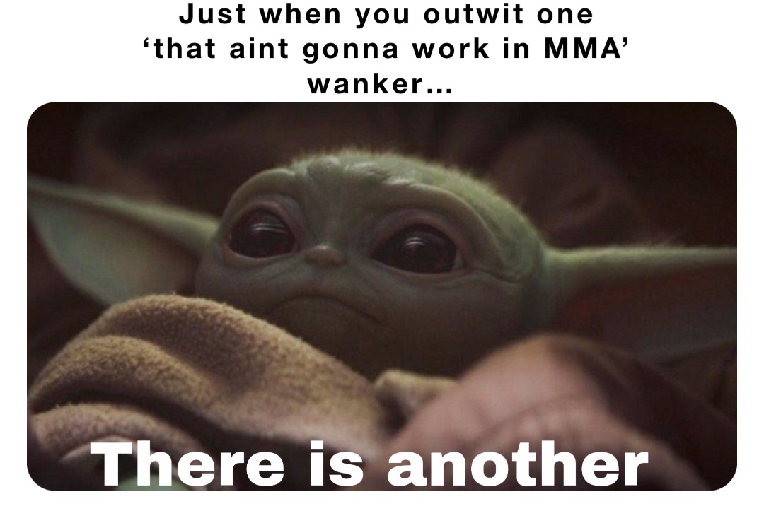 Just when you outwit one 
‘that aint gonna work in MMA’ 
wanker…