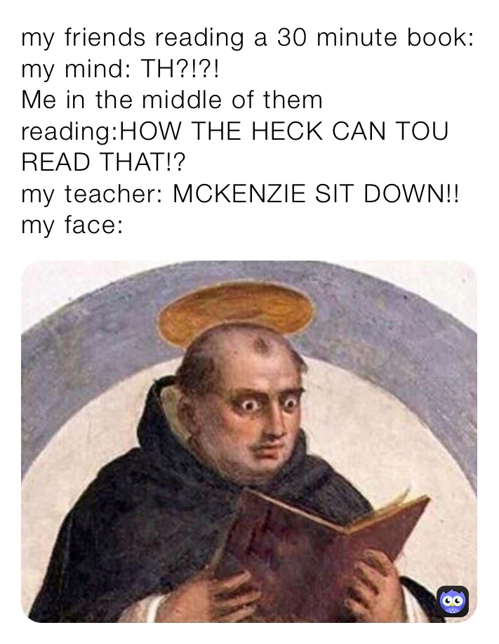 my friends reading a 30 minute book:
my mind: TH?!?!
Me in the middle of them reading:HOW THE HECK CAN TOU READ THAT!?
my teacher: MCKENZIE SIT DOWN!!
my face: