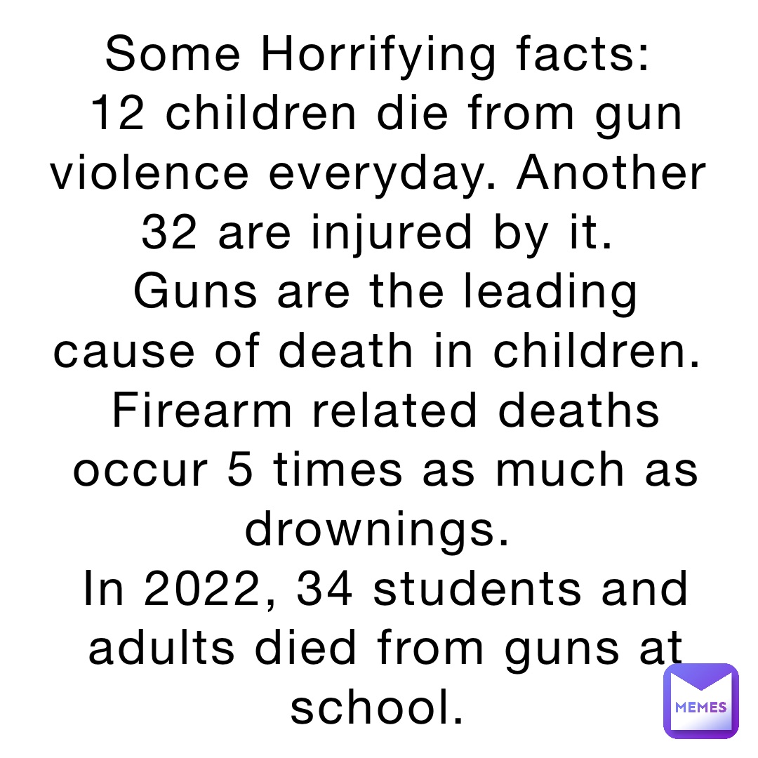 Some Horrifying facts:
12 children die from gun violence everyday. Another 32 are injured by it.
Guns are the leading cause of death in children.
Firearm related deaths occur 5 times as much as drownings.
In 2022, 34 students and adults died from guns at school.