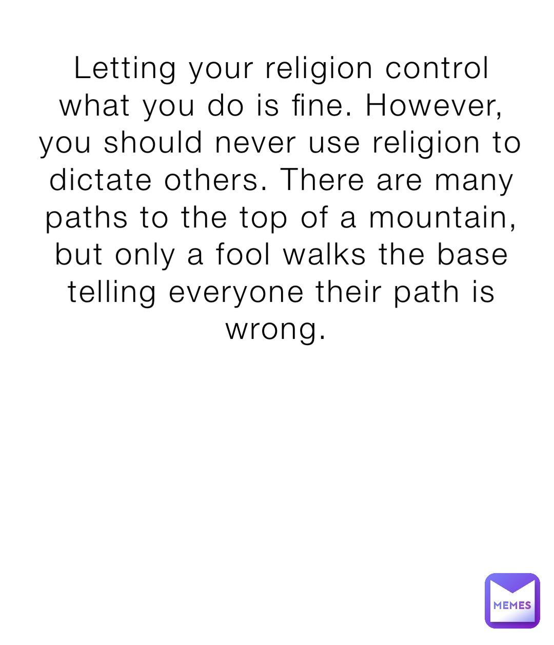 Letting your religion control what you do is fine. However, you should never use religion to dictate others. There are many paths to the top of a mountain, but only a fool walks the base telling everyone their path is wrong.