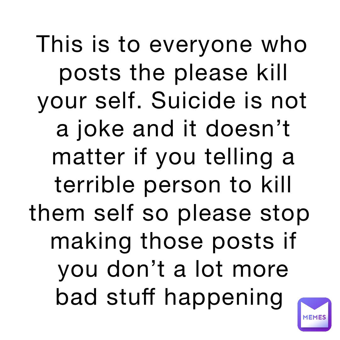 This is to everyone who posts the please kill your self. Suicide is not a joke and it doesn’t matter if you telling a terrible person to kill them self so please stop making those posts if you don’t a lot more bad stuff happening