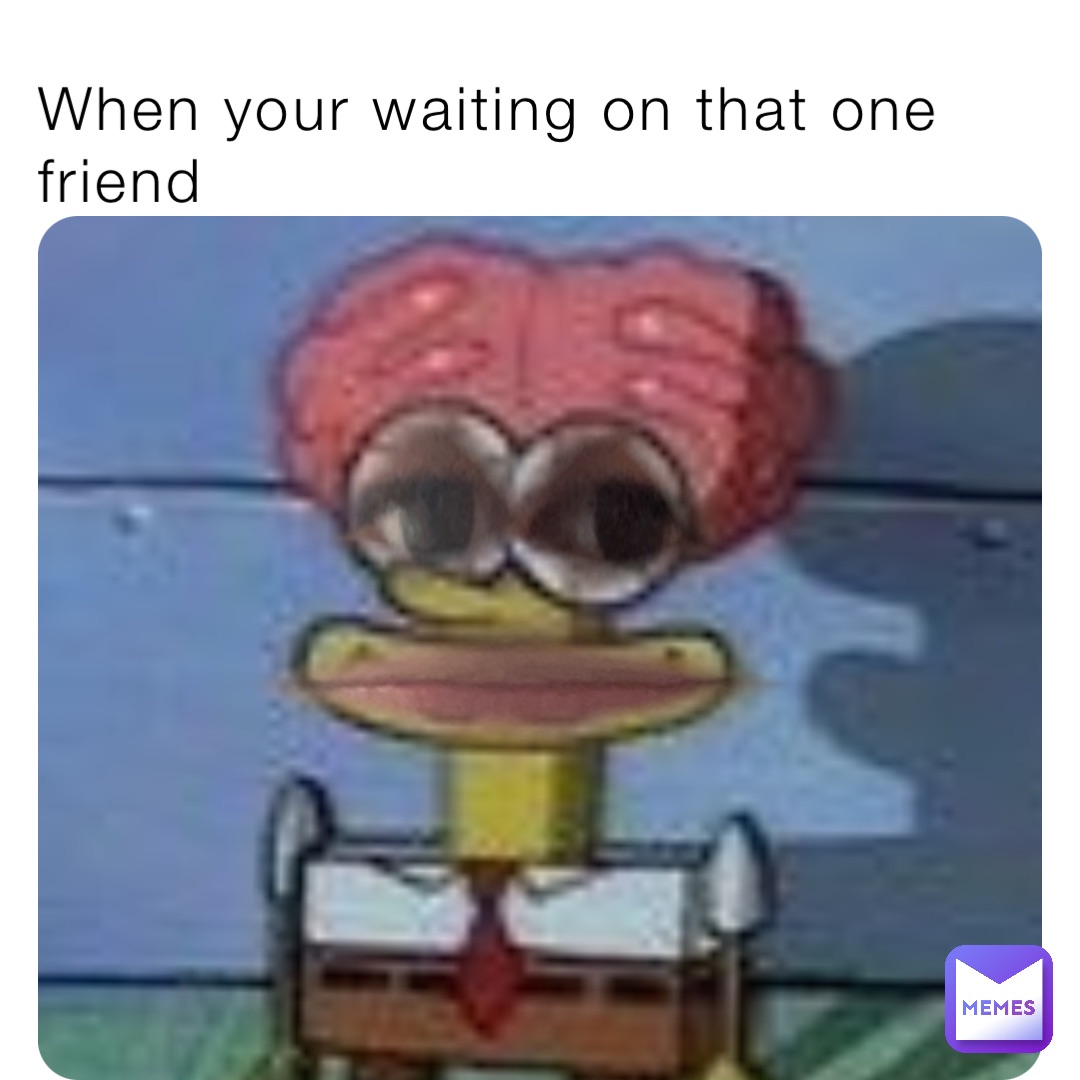 When your waiting on that one friend