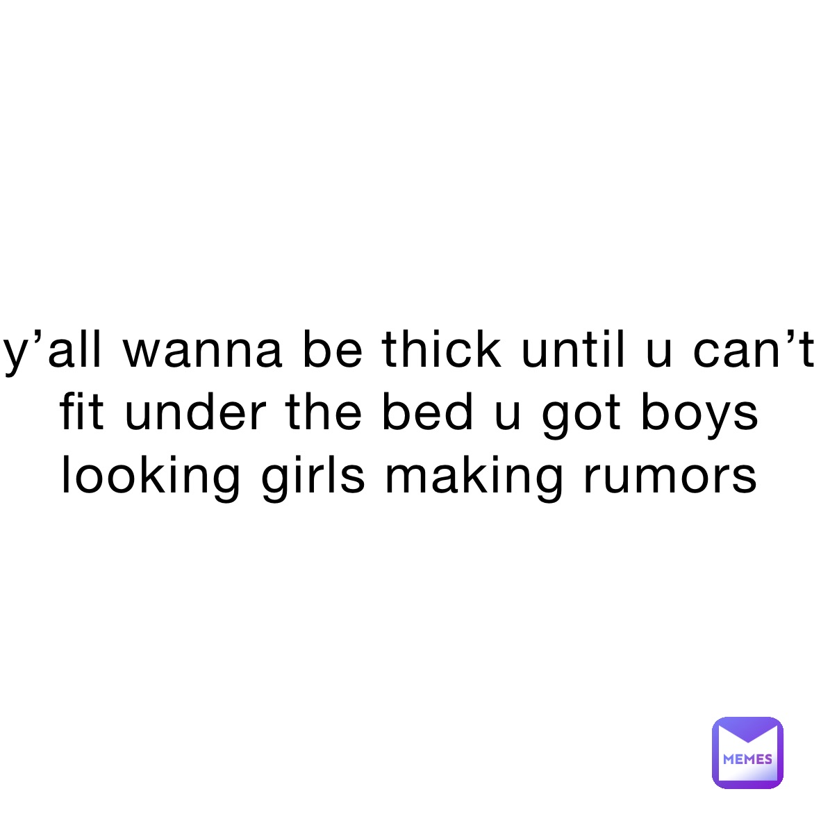 y’all wanna be thick until u can’t fit under the bed u got boys looking girls making rumors