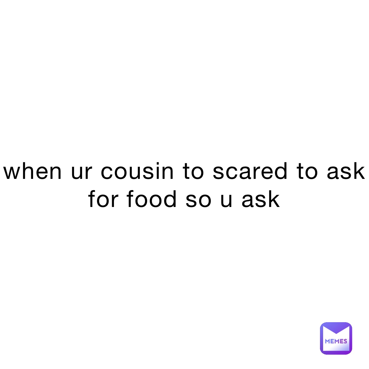 when ur cousin to scared to ask for food so u ask