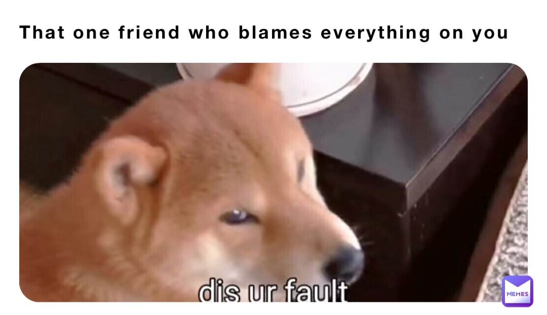 That one friend who blames everything on you
