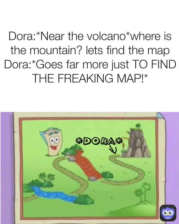 Dora:*Near the volcano*where is the mountain? lets find the map
Dora:*Goes far more just TO FIND THE FREAKING MAP!* *dora*