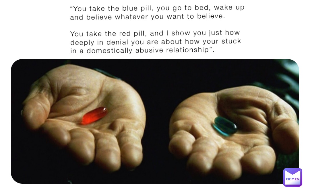 “You take the blue pill, you go to bed, wake up and believe whatever you want to believe. 

You take the red pill, and I show you just how deeply in denial you are about how your stuck in a domestically abusive relationship”.