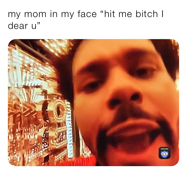 my mom in my face “hit me bitch I dear u”