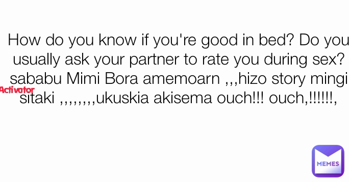 Activator How do you know if you're good in bed? Do you usually ask your partner to rate you during sex? sababu Mimi Bora amemoarn ,,,hizo story mingi sitaki ,,,,,,,,ukuskia akisema ouch!!! ouch,!!!!!!,