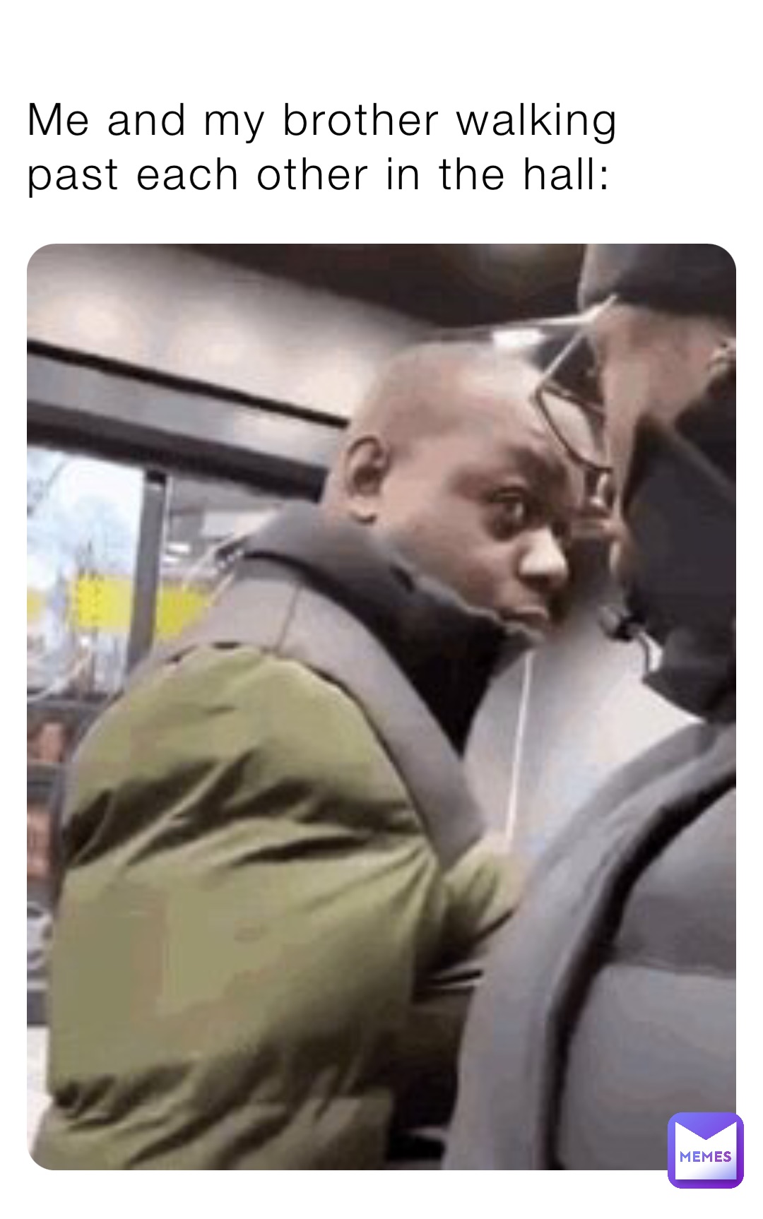 Me and my brother walking past each other in the hall:
