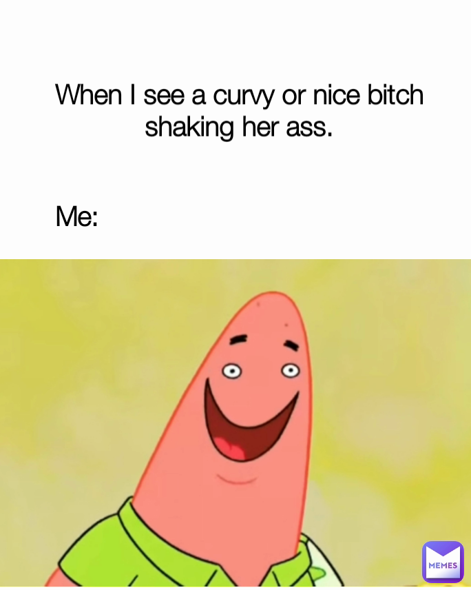 When I see a curvy or nice bitch shaking her ass.
 Me:
