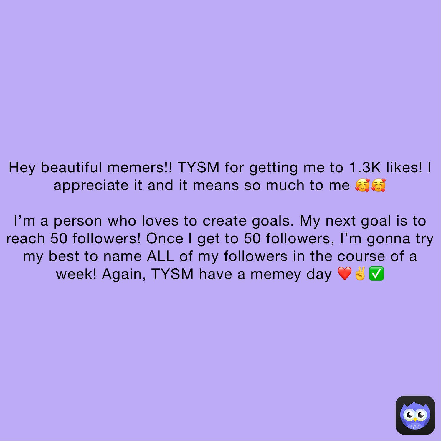 Hey beautiful memers!! TYSM for getting me to 1.3K likes! I appreciate it and it means so much to me 🥰🥰

I’m a person who loves to create goals. My next goal is to reach 50 followers! Once I get to 50 followers, I’m gonna try my best to name ALL of my followers in the course of a week! Again, TYSM have a memey day ❤️✌️✅