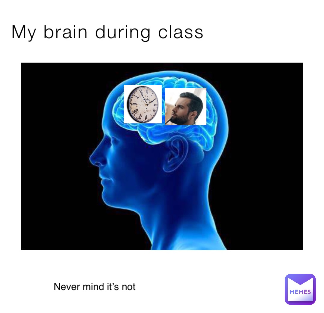 My brain during class Never mind it’s not