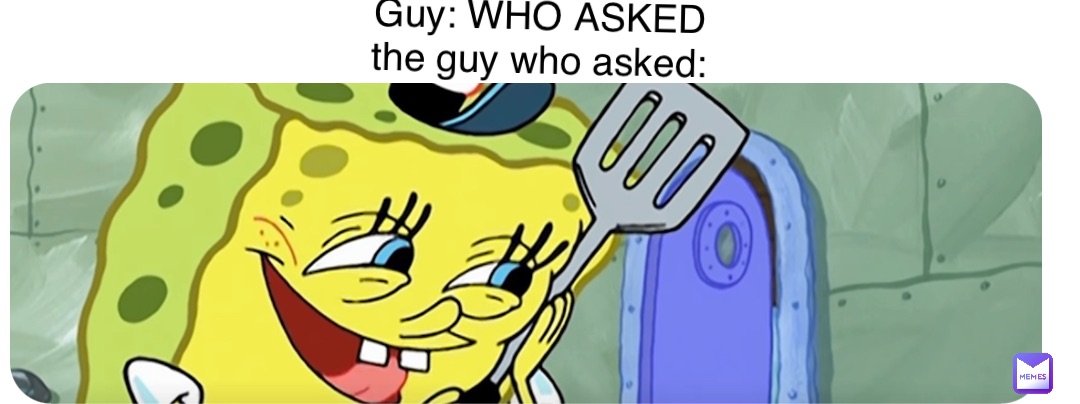 Guy: WHO ASKED
the guy who asked: