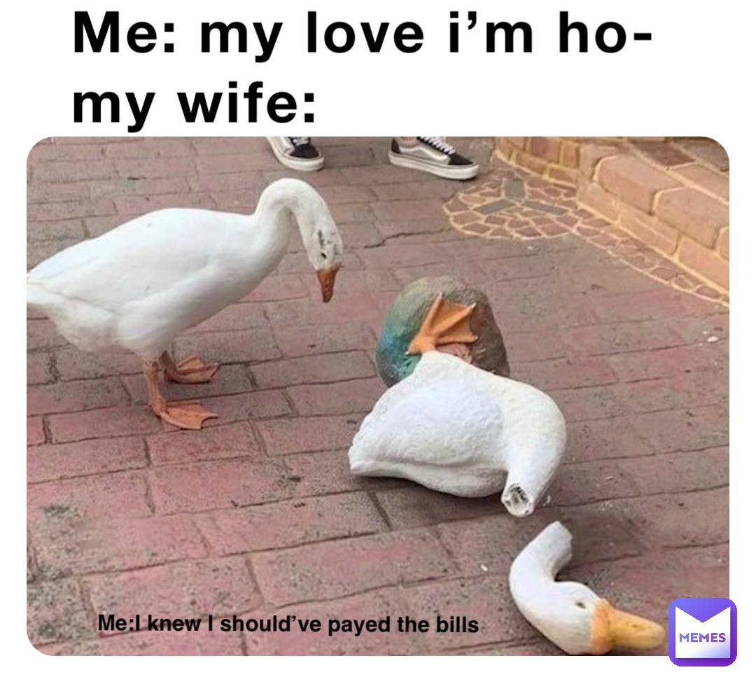 Me: my love I’m ho-
My wife: Me:I knew I should’ve payed the bills