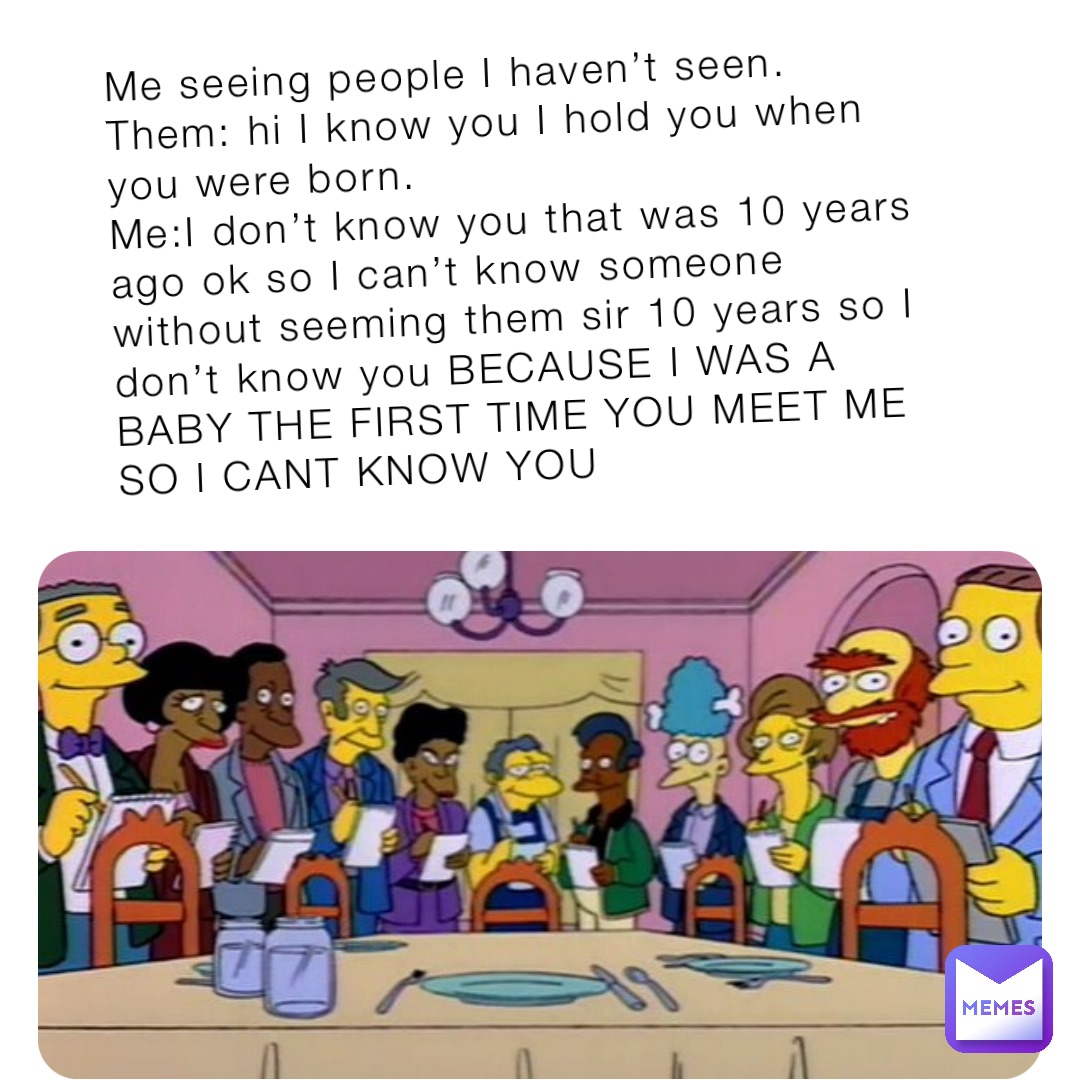 Me seeing people I haven’t seen.             Them: hi I know you I hold you when you were born.                                 Me:I don’t know you that was 10 years ago ok so I can’t know someone without seeming them sir 10 years so I don’t know you BECAUSE I WAS A BABY THE FIRST TIME YOU MEET ME SO I CANT KNOW YOU Them