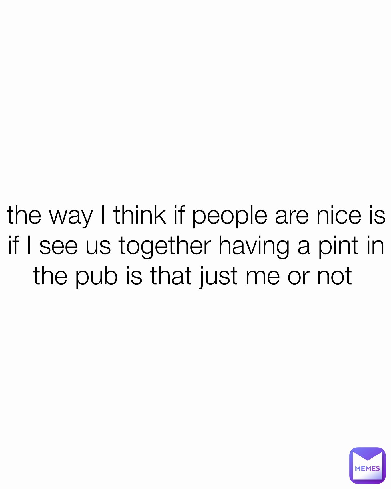 the way I think if people are nice is if I see us together having a pint in the pub is that just me or not 