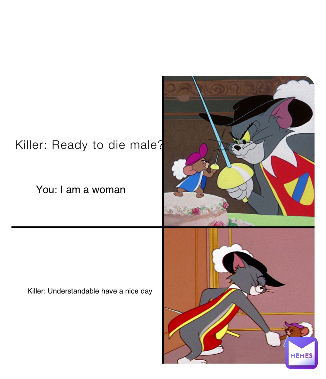 Killer: Ready to die male? You: I am a woman Killer: Understandable have a nice day
