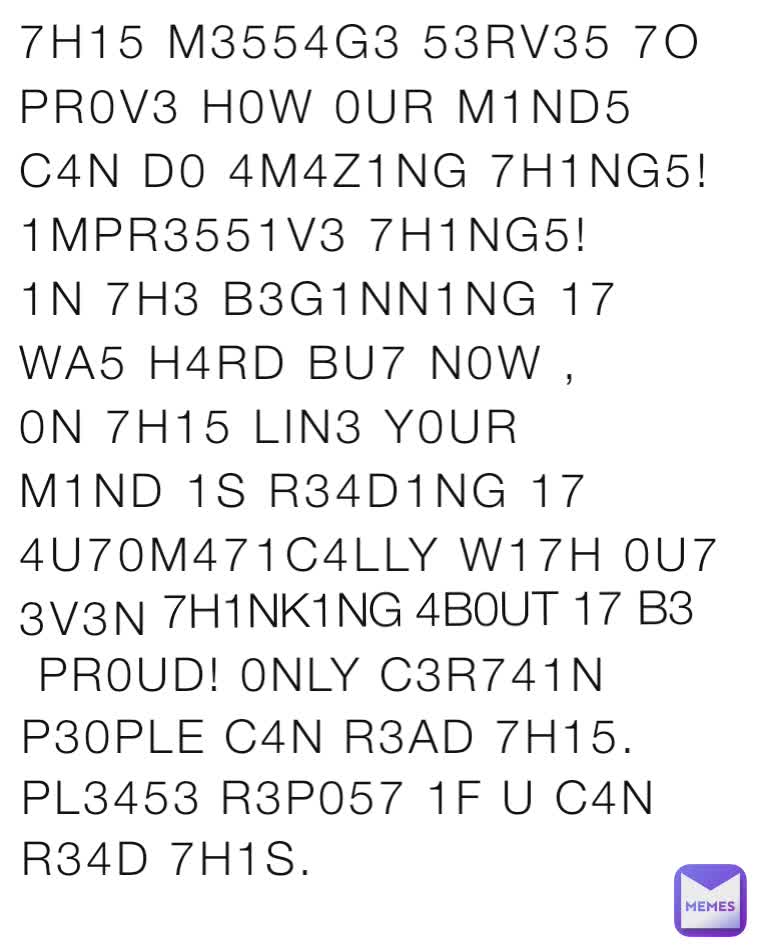 7H15 M3554G3 53RV35 7O PR0V3 H0W 0UR M1ND5 C4N D0 4M4Z1NG 7H1NG5! 1MPR3551V3 7H1NG5! 1N 7H3 B3G1NN1NG 17 WA5 H4RD BU7 N0W , 0N 7H15 LIN3 Y0UR M1ND 1S R34D1NG 17 4U70M471C4LLY W17H 0U7 3V3N  7H1NK1NG 4B0UT 17 B3  PR0UD! 0NLY C3R741N P30PLE C4N R3AD 7H15. PL3453 R3P057 1F U C4N R34D 7H1S.