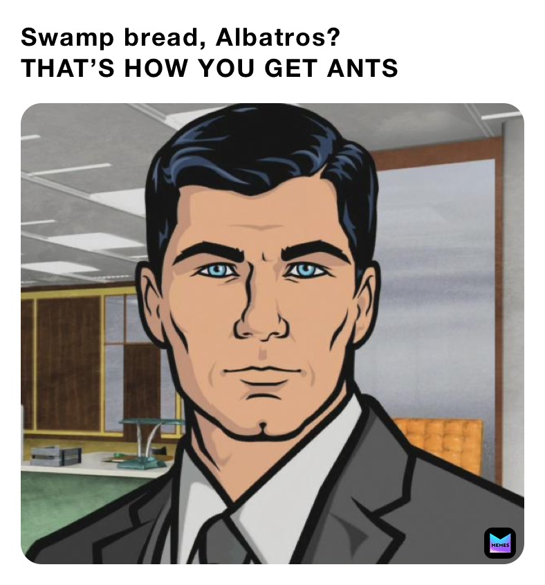Swamp bread, Albatros?
THAT’S HOW YOU GET ANTS