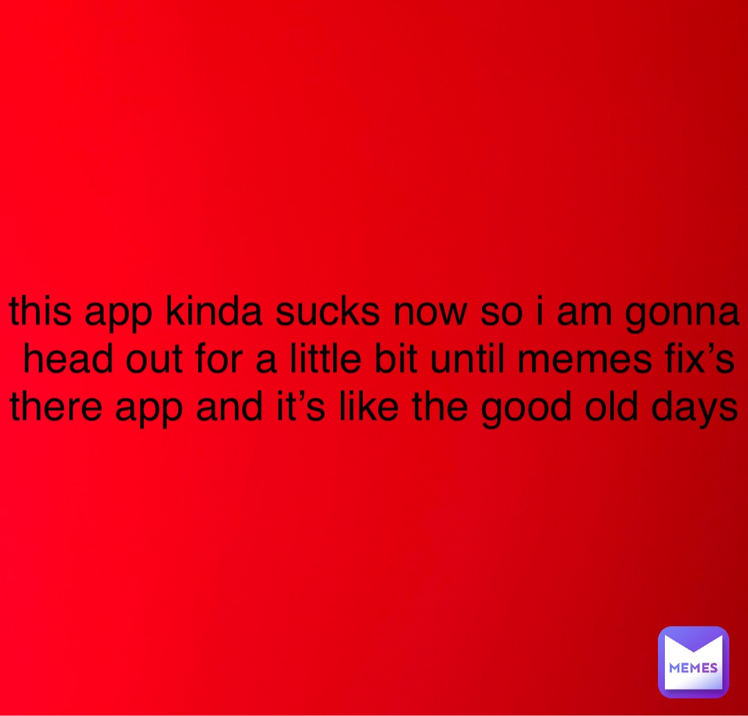 this app kinda sucks now so i am gonna head out for a little bit until memes fix’s there app and it’s like the good old days