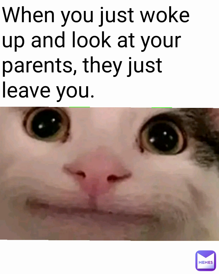 When you just woke up and look at your parents, they just leave you.