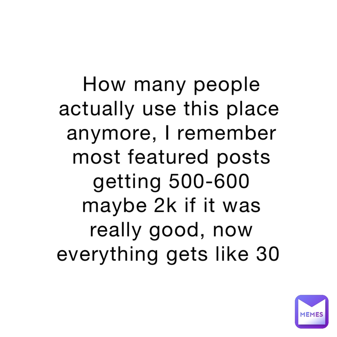 How many people actually use this place anymore, I remember most featured posts getting 500-600 maybe 2k if it was really good, now everything gets like 30